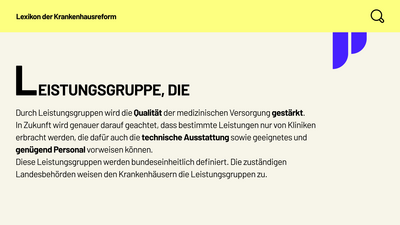 Lexikon der Krankenhausreform: Leistungsgruppe, die. Durch Leistungsgruppen wird die Qualität der medizinischen Versorgung gestärkt. In Zukunft wird genauer darauf geachtet, dass bestimmte Leistungen nur von Kliniken erbracht werden, die dafür auch die technische Ausstattung sowie geeignetes und genügend Personal vorweisen können. Diese Leistungsgruppen werden bundeseinheitlich definiert. Die zuständigen Landesbehörden weisen den Krankenhäusern die Leistungsgruppen zu.