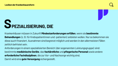 Lexikon der Krankenhausreform: Spezialisierung, die. Krankenhäuser müssen in Zukunft Mindestanforderungen erfüllen, wenn sie bestimmte Behandlungen (z. B. für Krebspatientinnen und -patienten) anbieten wollen. Nur so bekommen sie diese auch finanziert. Ausnahmen sind begrenzt möglich und werden in den allermeisten Fällen zeitlich befristet sein. Anforderungen in einem spezialisierten Bereich (der sogenannten Leistungsgruppe) sind: bestimmte medizinische Geräte, das fachärztliche und pflegerische Personal sowie andere erforderliche Fachdisziplinen, die zur Vor- und Nachsorge wichtig sind. Damit wird eine gute Versorgung sichergestellt.